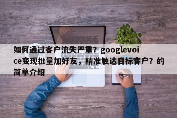 如何通过客户流失严重？googlevoice变现批量加好友，精准触达目标客户？的简单介绍