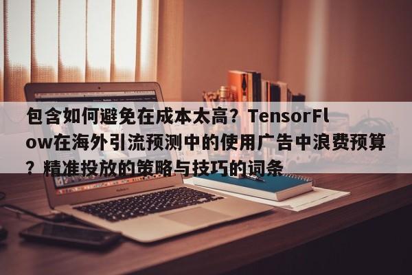 包含如何避免在成本太高？TensorFlow在海外引流预测中的使用广告中浪费预算？精准投放的策略与技巧的词条