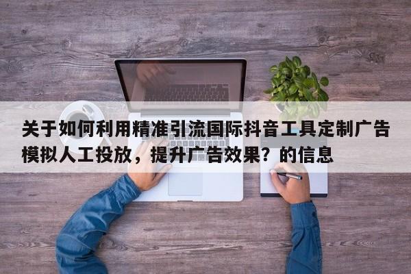 关于如何利用精准引流国际抖音工具定制广告模拟人工投放，提升广告效果？的信息