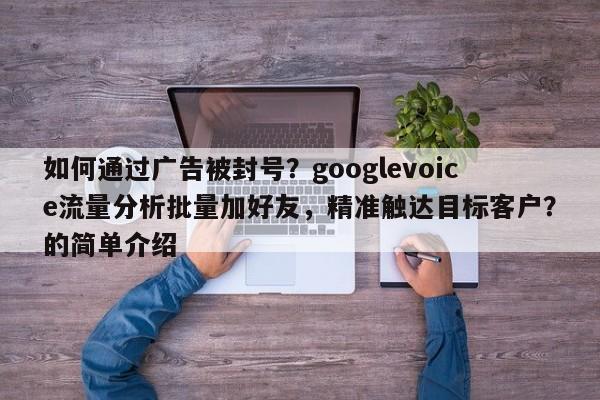 如何通过广告被封号？googlevoice流量分析批量加好友，精准触达目标客户？的简单介绍