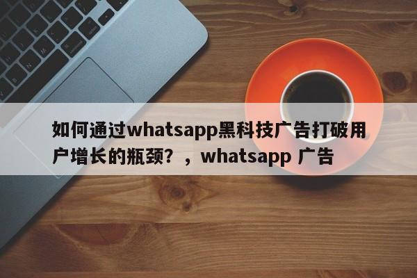如何通过whatsapp黑科技广告打破用户增长的瓶颈?,whatsapp 广告