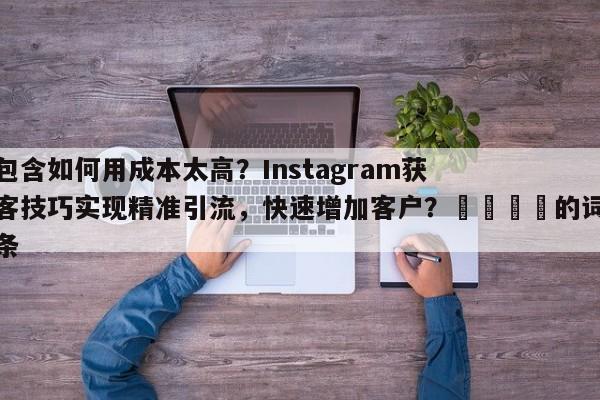 包含如何用成本太高？Instagram获客技巧实现精准引流，快速增加客户？📌的词条