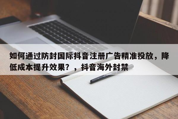 如何通过防封国际抖音注册广告精准投放，降低成本提升效果？，抖音海外封禁