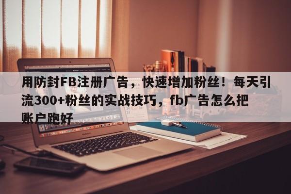 用防封FB注册广告，快速增加粉丝！每天引流300+粉丝的实战技巧，fb广告怎么把账户跑好