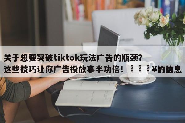 关于想要突破tiktok玩法广告的瓶颈?这些技巧让你广告投放事半功倍!🔥的信息