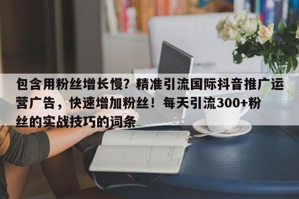 包含用粉丝增长慢？精准引流国际抖音推广运营广告，快速增加粉丝！每天引流300+粉丝的实战技巧的词条
