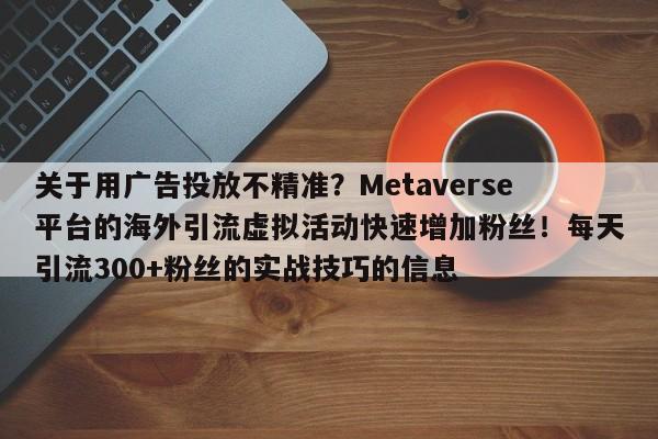 关于用广告投放不精准？Metaverse平台的海外引流虚拟活动快速增加粉丝！每天引流300+粉丝的实战技巧的信息