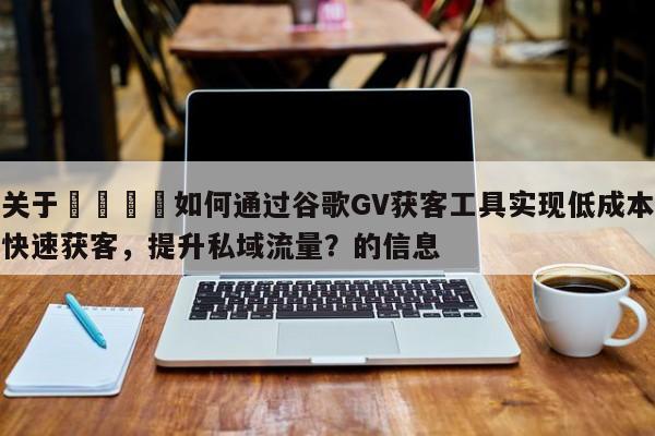 关于📌如何通过谷歌GV获客工具实现低成本快速获客，提升私域流量？的信息