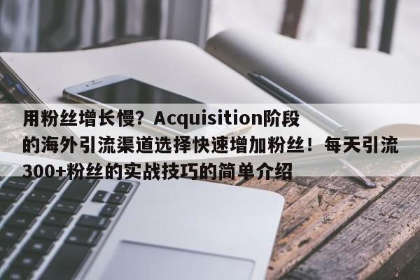用粉丝增长慢？Acquisition阶段的海外引流渠道选择快速增加粉丝！每天引流300+粉丝的实战技巧的简单介绍