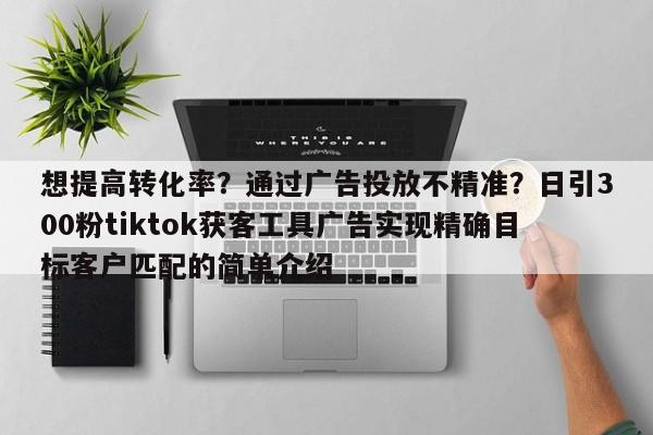想提高转化率?通过广告投放不精准?日引300粉tiktok获客工具广告实现精确目标客户匹配的简单介绍