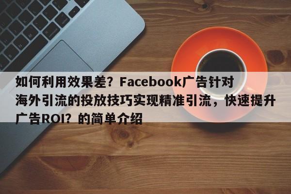 如何利用效果差？Facebook广告针对海外引流的投放技巧实现精准引流，快速提升广告ROI？的简单介绍