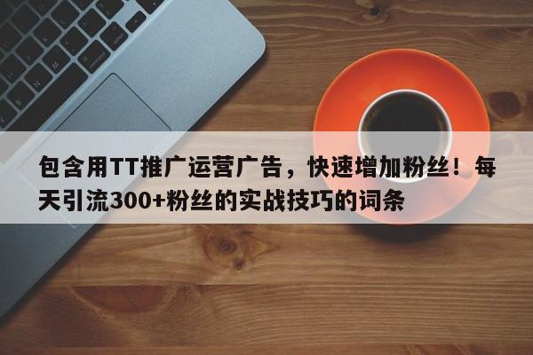 包含用TT推广运营广告，快速增加粉丝！每天引流300+粉丝的实战技巧的词条
