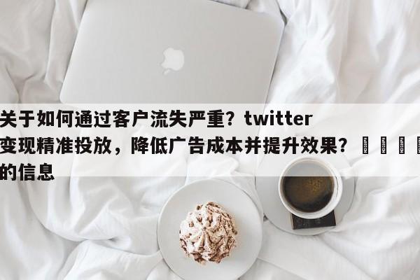 关于如何通过客户流失严重？twitter变现精准投放，降低广告成本并提升效果？📣的信息