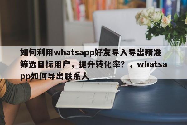 如何利用whatsapp好友导入导出精准筛选目标用户,提升转化率?,whatsapp如何导出联系人