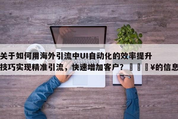 关于如何用海外引流中UI自动化的效率提升技巧实现精准引流，快速增加客户？💥的信息