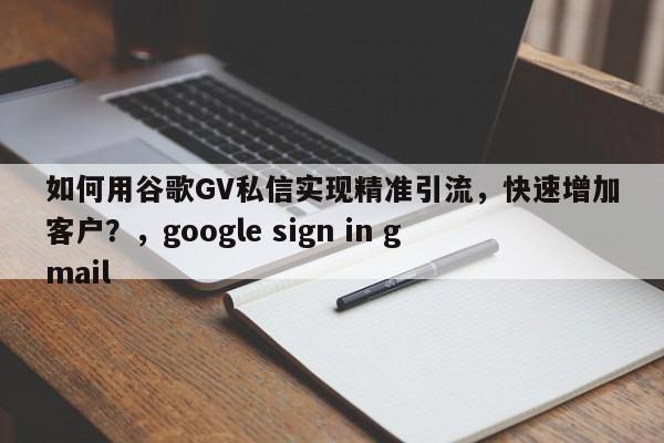 如何用谷歌GV私信实现精准引流，快速增加客户？，google sign in gmail