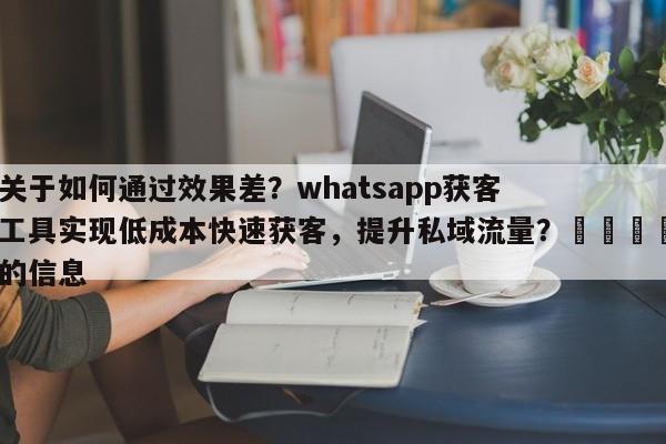 关于如何通过效果差？whatsapp获客工具实现低成本快速获客，提升私域流量？📣的信息