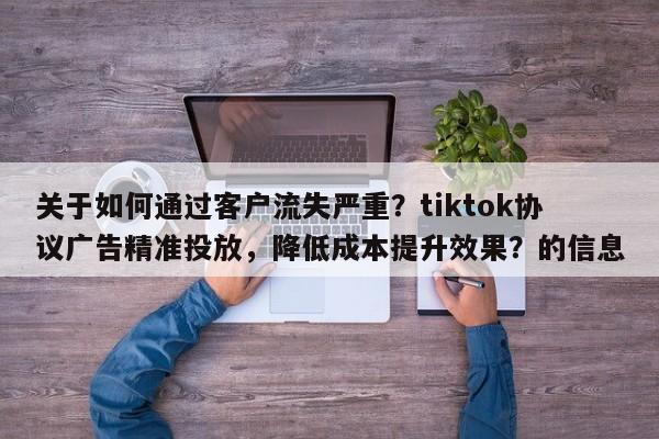关于如何通过客户流失严重？tiktok协议广告精准投放，降低成本提升效果？的信息