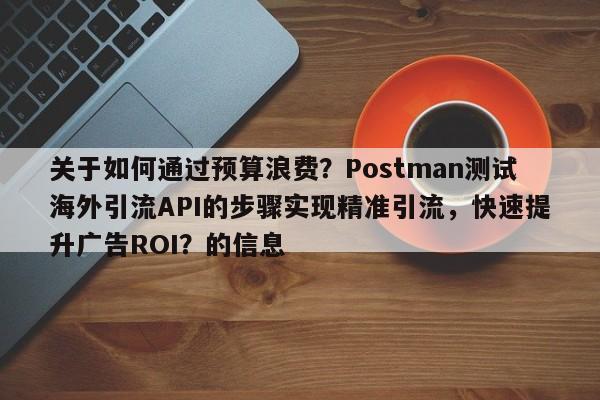 关于如何通过预算浪费？Postman测试海外引流API的步骤实现精准引流，快速提升广告ROI？的信息