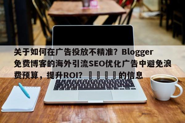 关于如何在广告投放不精准？Blogger免费博客的海外引流SEO优化广告中避免浪费预算，提升ROI？🎯的信息