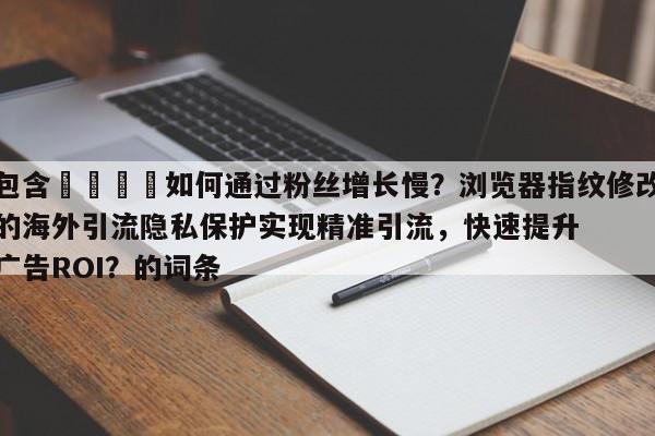 包含📣如何通过粉丝增长慢？浏览器指纹修改的海外引流隐私保护实现精准引流，快速提升广告ROI？的词条