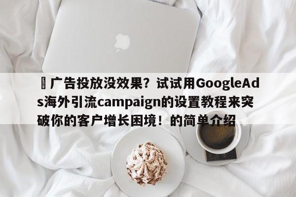⚡广告投放没效果?试试用GoogleAds海外引流campaign的设置教程来突破你的客户增长困境!的简单介绍