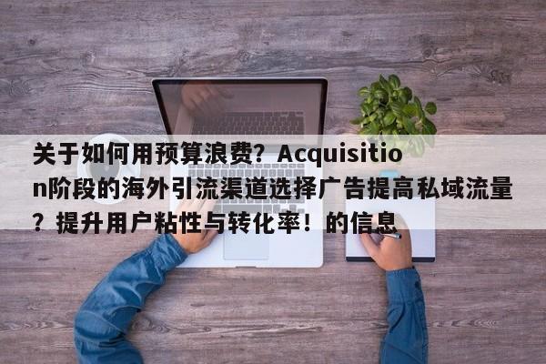 关于如何用预算浪费？Acquisition阶段的海外引流渠道选择广告提高私域流量？提升用户粘性与转化率！的信息