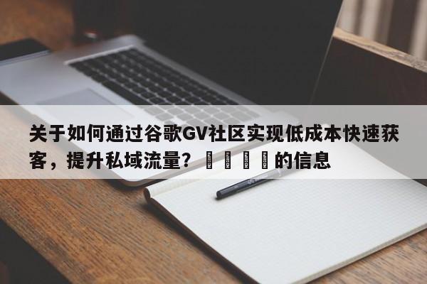 关于如何通过谷歌GV社区实现低成本快速获客，提升私域流量？📈的信息