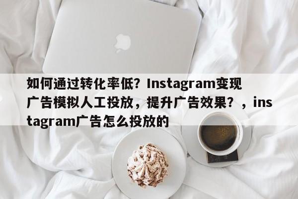 如何通过转化率低?Instagram变现广告模拟人工投放,提升广告效果?,instagram广告怎么投放的