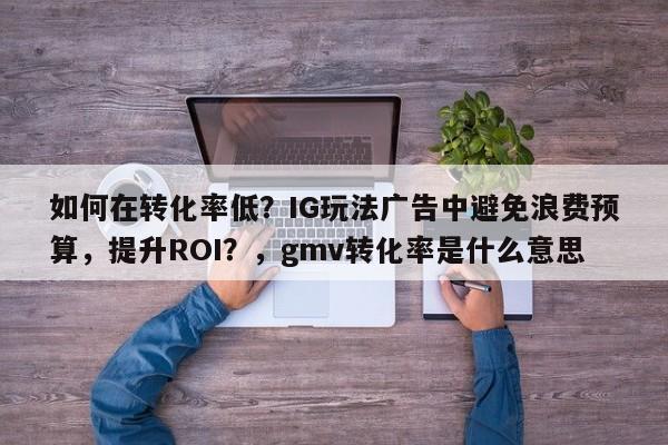 如何在转化率低？IG玩法广告中避免浪费预算，提升ROI？，gmv转化率是什么意思