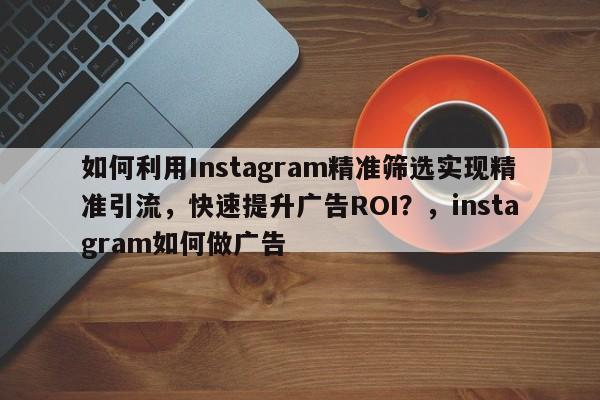 如何利用Instagram精准筛选实现精准引流，快速提升广告ROI？，instagram如何做广告