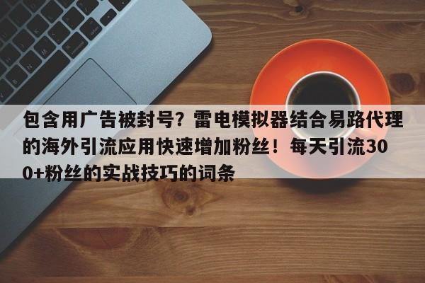 包含用广告被封号?雷电模拟器结合易路代理的海外引流应用快速增加粉丝!每天引流300+粉丝的实战技巧的词条