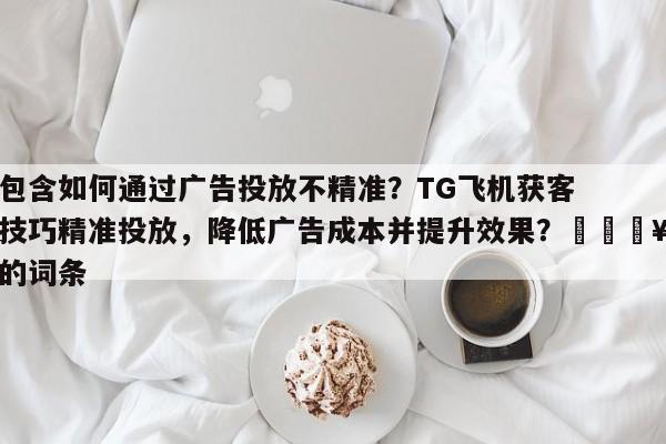 包含如何通过广告投放不精准？TG飞机获客技巧精准投放，降低广告成本并提升效果？💥的词条