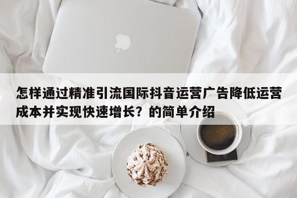 怎样通过精准引流国际抖音运营广告降低运营成本并实现快速增长?的简单介绍