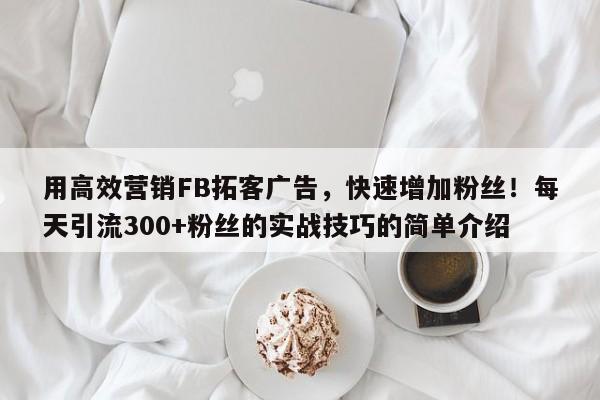 用高效营销FB拓客广告，快速增加粉丝！每天引流300+粉丝的实战技巧的简单介绍