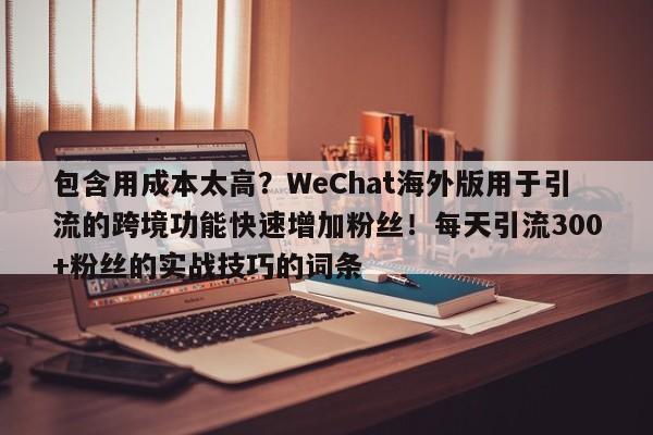 包含用成本太高?WeChat海外版用于引流的跨境功能快速增加粉丝!每天引流300+粉丝的实战技巧的词条