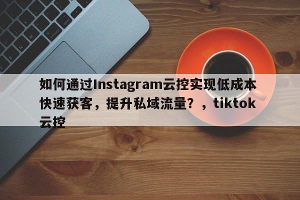 如何通过Instagram云控实现低成本快速获客，提升私域流量？，tiktok 云控