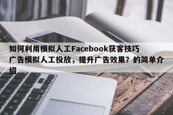 如何利用模拟人工Facebook获客技巧广告模拟人工投放，提升广告效果？的简单介绍