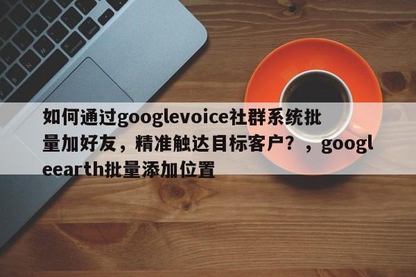 如何通过googlevoice社群系统批量加好友，精准触达目标客户？，googleearth批量添加位置