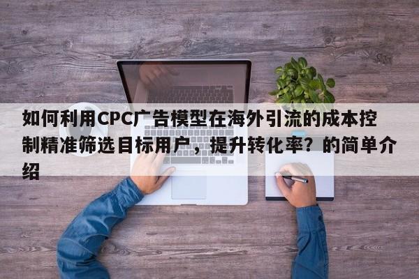 如何利用CPC广告模型在海外引流的成本控制精准筛选目标用户，提升转化率？的简单介绍