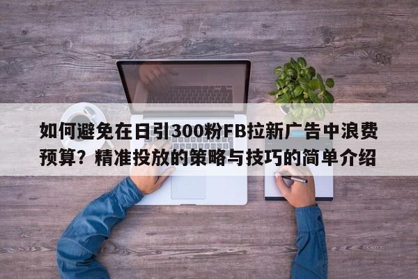 如何避免在日引300粉FB拉新广告中浪费预算?精准投放的策略与技巧的简单介绍