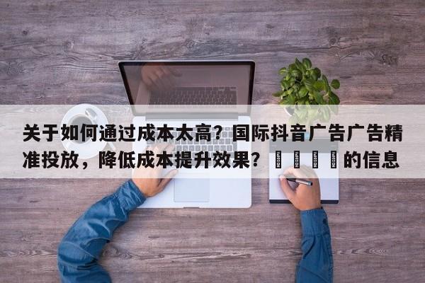 关于如何通过成本太高？国际抖音广告广告精准投放，降低成本提升效果？📣的信息