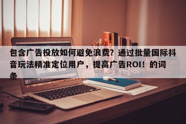 包含广告投放如何避免浪费？通过批量国际抖音玩法精准定位用户，提高广告ROI！的词条