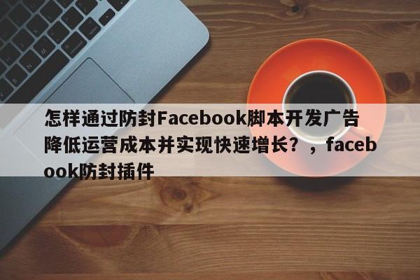 怎样通过防封Facebook脚本开发广告降低运营成本并实现快速增长？，facebook防封插件