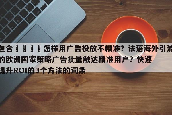 包含📣怎样用广告投放不精准？法语海外引流的欧洲国家策略广告批量触达精准用户？快速提升ROI的3个方法的词条