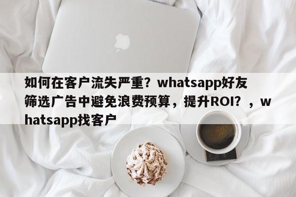 如何在客户流失严重？whatsapp好友筛选广告中避免浪费预算，提升ROI？，whatsapp找客户