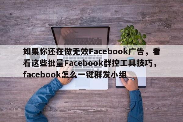 如果你还在做无效Facebook广告，看看这些批量Facebook群控工具技巧，facebook怎么一键群发小组