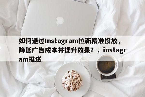 如何通过Instagram拉新精准投放，降低广告成本并提升效果？，instagram推送