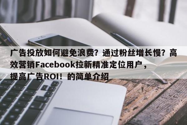 广告投放如何避免浪费？通过粉丝增长慢？高效营销Facebook拉新精准定位用户，提高广告ROI！的简单介绍