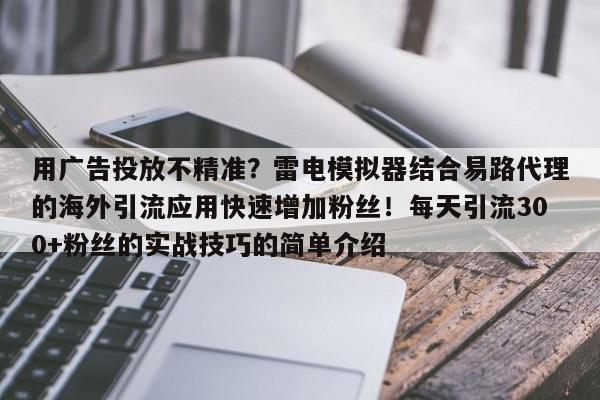 用广告投放不精准？雷电模拟器结合易路代理的海外引流应用快速增加粉丝！每天引流300+粉丝的实战技巧的简单介绍